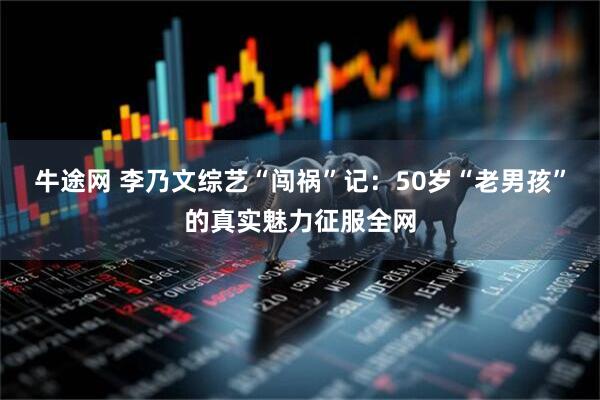牛途网 李乃文综艺“闯祸”记：50岁“老男孩”的真实魅力征服全网