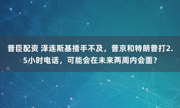 普臣配资 泽连斯基措手不及，普京和特朗普打2.5小时电话，可能会在未来两周内会面？