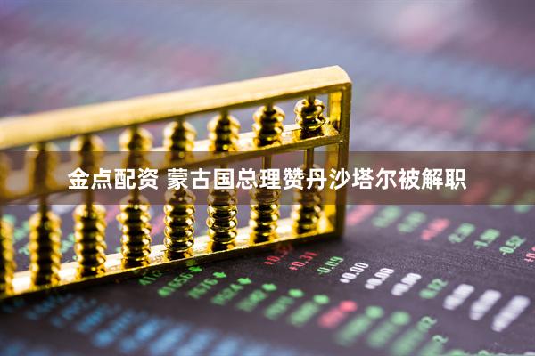 金点配资 蒙古国总理赞丹沙塔尔被解职
