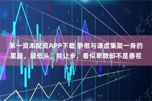 第一资本配资APP下载 骄傲与谦虚集聚一身的星座，能低头，能让步，看似卑微却不是善茬