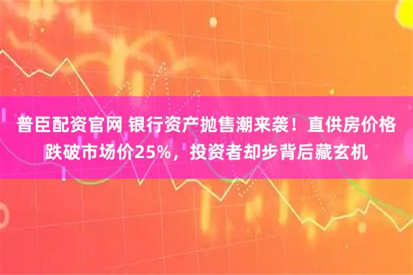 普臣配资官网 银行资产抛售潮来袭！直供房价格跌破市场价25%，投资者却步背后藏玄机