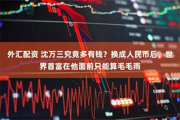外汇配资 沈万三究竟多有钱？换成人民币后，世界首富在他面前只能算毛毛雨