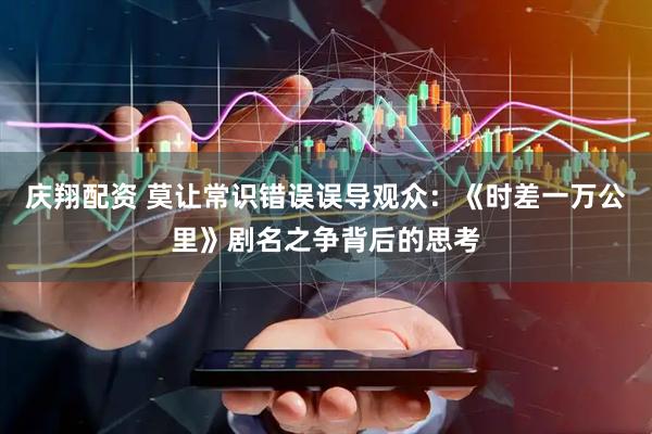 庆翔配资 莫让常识错误误导观众：《时差一万公里》剧名之争背后的思考
