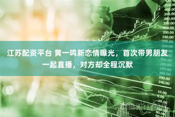 江苏配资平台 黄一鸣新恋情曝光，首次带男朋友一起直播，对方却全程沉默