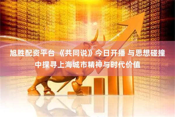 旭胜配资平台 《共同说》今日开播 与思想碰撞中探寻上海城市精神与时代价值