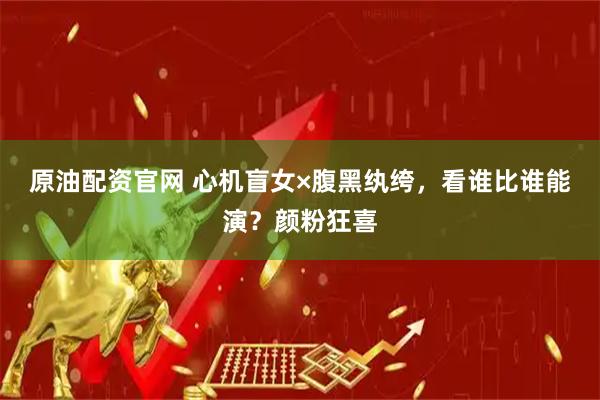 原油配资官网 心机盲女×腹黑纨绔，看谁比谁能演？颜粉狂喜