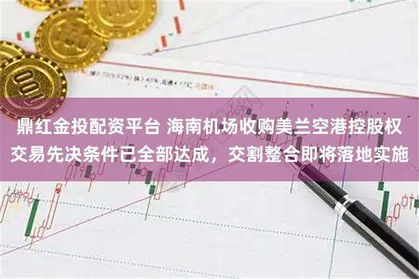 鼎红金投配资平台 海南机场收购美兰空港控股权交易先决条件已全部达成，交割整合即将落地实施