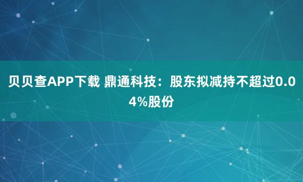 贝贝查APP下载 鼎通科技：股东拟减持不超过0.04%股份