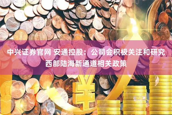 中兴证券官网 安通控股：公司会积极关注和研究西部陆海新通道相关政策