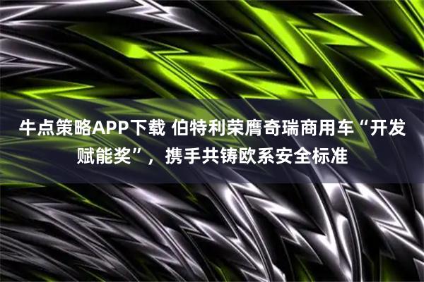 牛点策略APP下载 伯特利荣膺奇瑞商用车“开发赋能奖”，携手共铸欧系安全标准