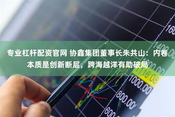 专业杠杆配资官网 协鑫集团董事长朱共山：内卷本质是创新断层，跨海越洋有助破局