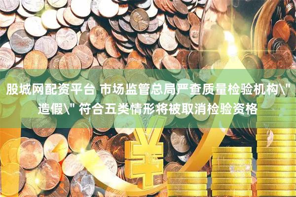 股城网配资平台 市场监管总局严查质量检验机构＂造假＂ 符合五类情形将被取消检验资格