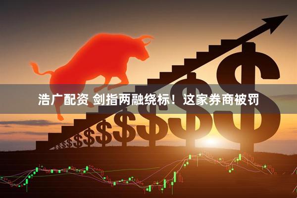 浩广配资 剑指两融绕标！这家券商被罚