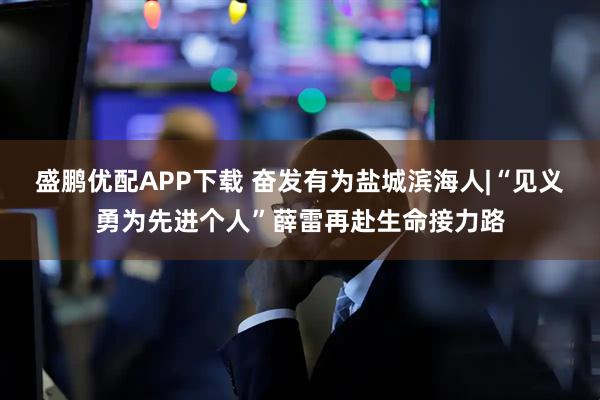 盛鹏优配APP下载 奋发有为盐城滨海人|“见义勇为先进个人”薛雷再赴生命接力路