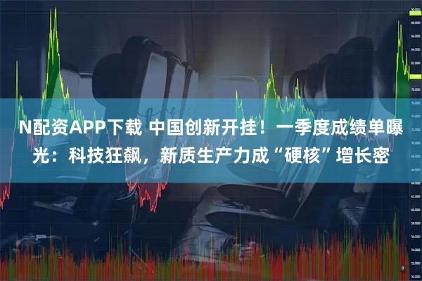 N配资APP下载 中国创新开挂！一季度成绩单曝光：科技狂飙，新质生产力成“硬核”增长密